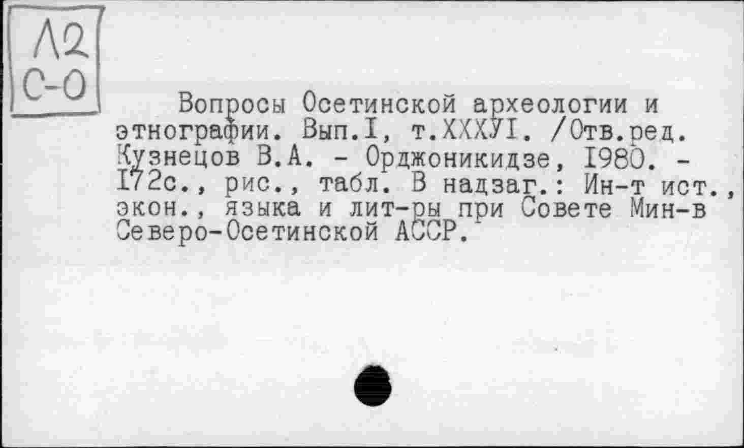 ﻿Л2 С-0
Вопросы Осетинской археологии и этнографии. Вып.1, т.ХХХУІ. /Отв.ред. Кузнецов В.А. - Орджоникидзе, 1980. -172с., рис., табл. В надзаг.: Ин-т ист. экон., языка и лит-ры при Совете Мин-в Северо-Осетинской АССР.